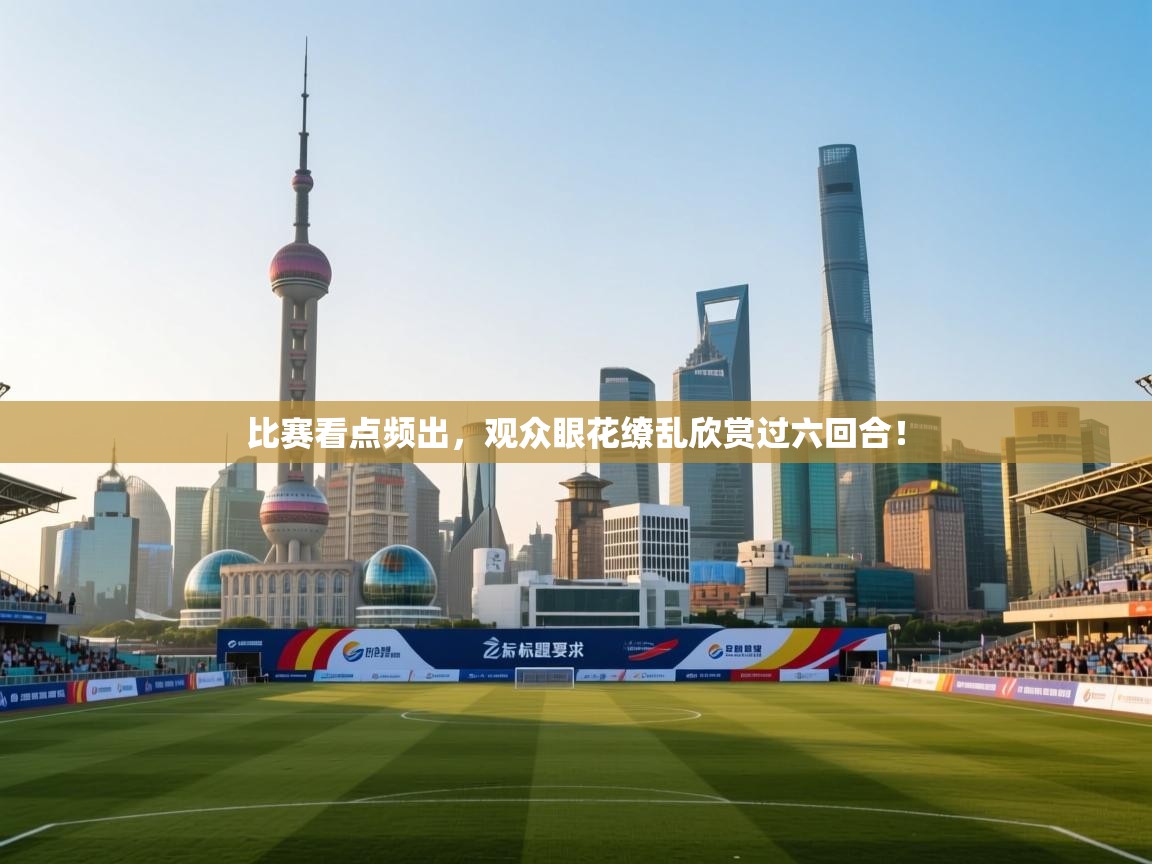 比赛看点频出，观众眼花缭乱欣赏过六回合！